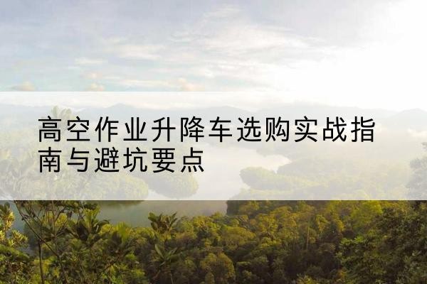 锦州升降车怎么选-高空作业升降车选购实战指南与避坑要点