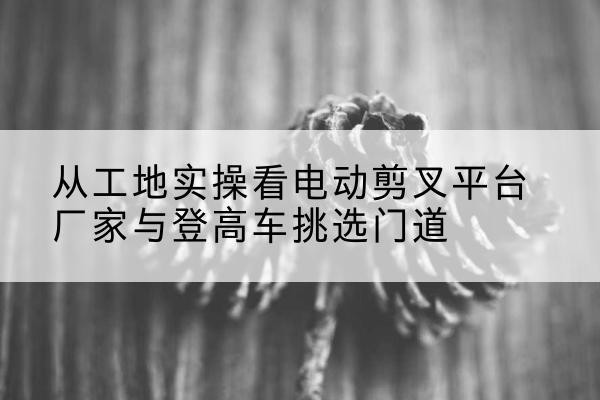 锦州电动剪叉升降平台厂家-从工地实操看电动剪叉平台厂家与登高车挑选门道