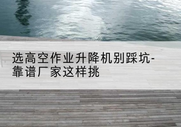 锦州剪叉式升降机厂家-选高空作业升降机别踩坑-靠谱厂家这样挑