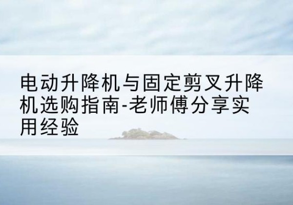 锦州电动升降机怎么选-电动升降机与固定剪叉升降机选购指南-老师傅分享实用经验