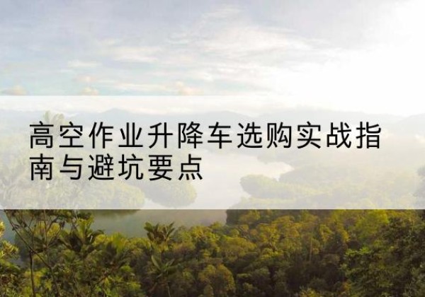 锦州升降车怎么选-高空作业升降车选购实战指南与避坑要点