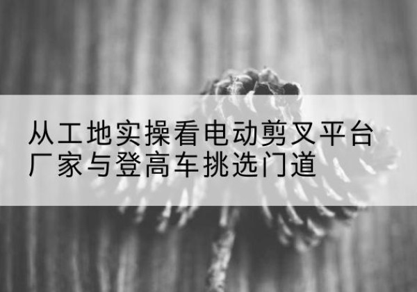 锦州电动剪叉升降平台厂家-从工地实操看电动剪叉平台厂家与登高车挑选门道