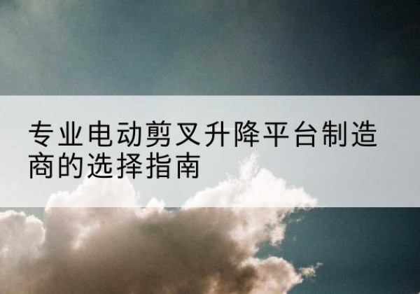 锦州电动剪叉升降平台厂家-专业电动剪叉升降平台制造商的选择指南